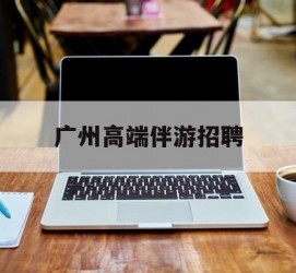 邳州广州高端伴游雇用(广州私家助理伴游雇用)